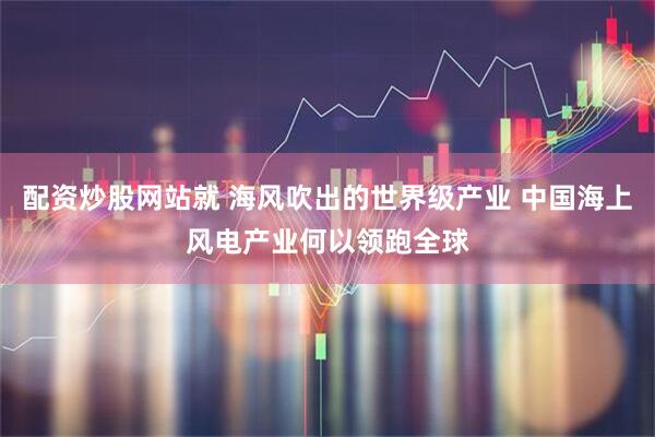 配资炒股网站就 海风吹出的世界级产业 中国海上风电产业何以领跑全球