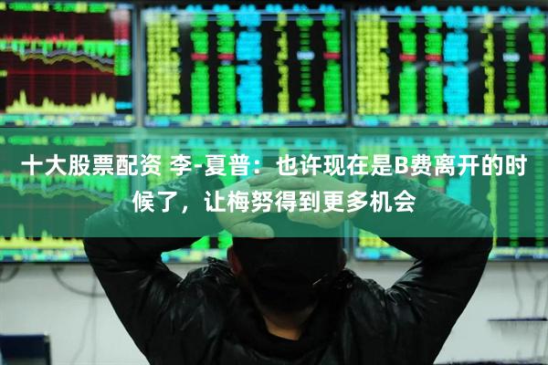 十大股票配资 李-夏普：也许现在是B费离开的时候了，让梅努得到更多机会