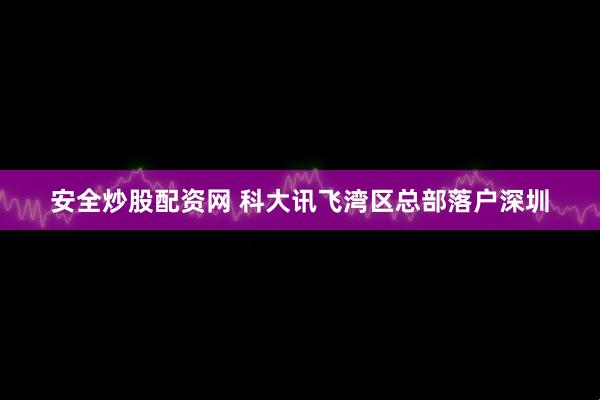 安全炒股配资网 科大讯飞湾区总部落户深圳