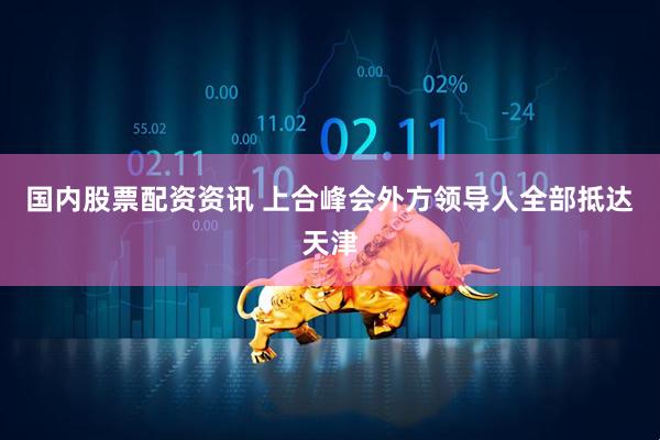 国内股票配资资讯 上合峰会外方领导人全部抵达天津