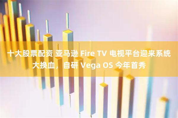 十大股票配资 亚马逊 Fire TV 电视平台迎来系统大换血，自研 Vega OS 今年首秀