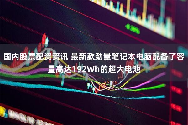 国内股票配资资讯 最新款劲量笔记本电脑配备了容量高达192Wh的超大电池