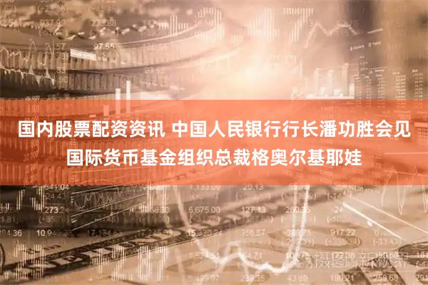 国内股票配资资讯 中国人民银行行长潘功胜会见国际货币基金组织总裁格奥尔基耶娃