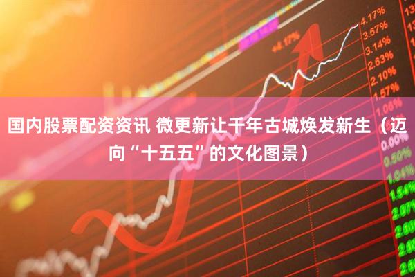 国内股票配资资讯 微更新让千年古城焕发新生（迈向“十五五”的文化图景）